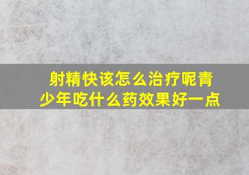 射精快该怎么治疗呢青少年吃什么药效果好一点