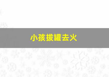 小孩拔罐去火