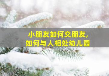 小朋友如何交朋友,如何与人相处幼儿园