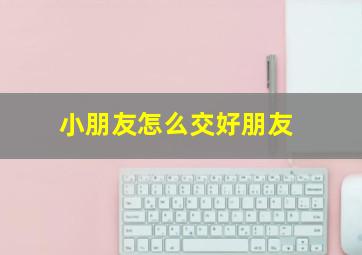 小朋友怎么交好朋友