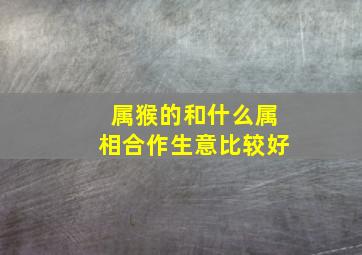 属猴的和什么属相合作生意比较好