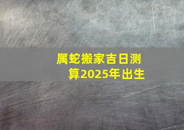 属蛇搬家吉日测算2025年出生