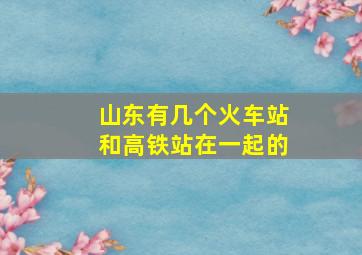 山东有几个火车站和高铁站在一起的