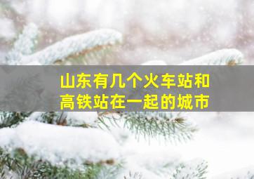 山东有几个火车站和高铁站在一起的城市