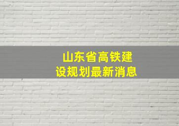 山东省高铁建设规划最新消息