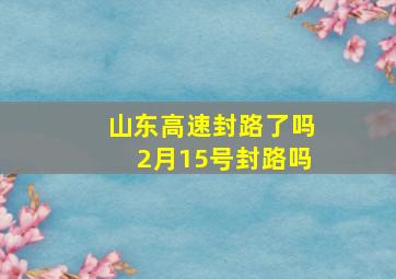 山东高速封路了吗2月15号封路吗