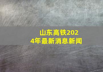 山东高铁2024年最新消息新闻