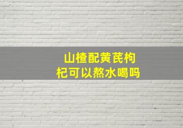 山楂配黄芪枸杞可以熬水喝吗