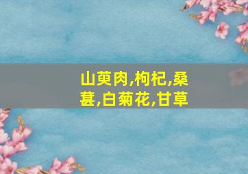 山萸肉,枸杞,桑葚,白菊花,甘草