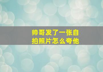 帅哥发了一张自拍照片怎么夸他