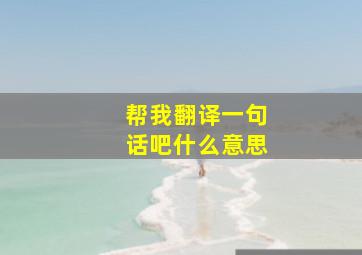 帮我翻译一句话吧什么意思