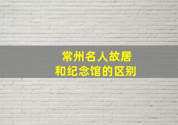 常州名人故居和纪念馆的区别