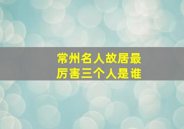 常州名人故居最厉害三个人是谁