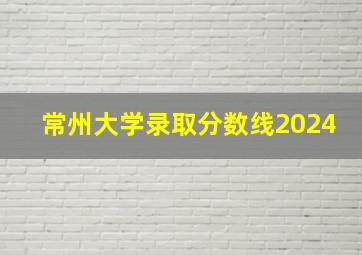 常州大学录取分数线2024