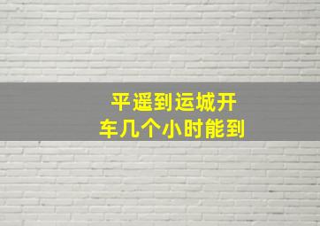 平遥到运城开车几个小时能到