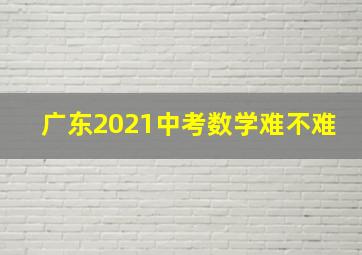 广东2021中考数学难不难