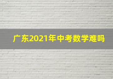 广东2021年中考数学难吗