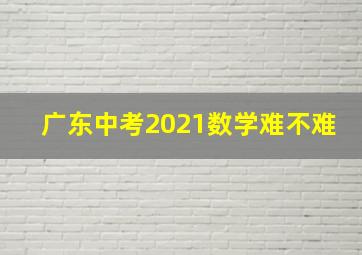 广东中考2021数学难不难