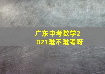 广东中考数学2021难不难考呀