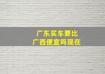 广东买车要比广西便宜吗现在