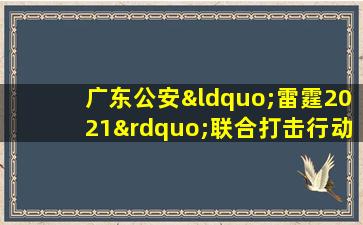 广东公安“雷霆2021”联合打击行动再添战果