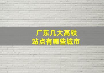 广东几大高铁站点有哪些城市