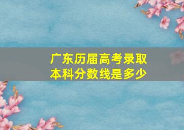 广东历届高考录取本科分数线是多少