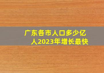 广东各市人口多少亿人2023年增长最快