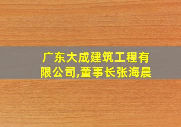 广东大成建筑工程有限公司,董事长张海晨