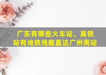 广东有哪些火车站、高铁站有地铁线能直达广州南站