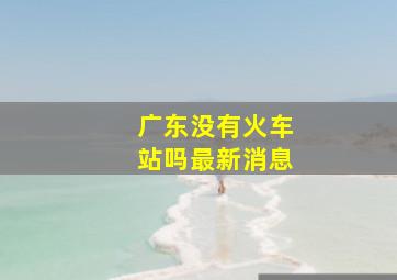 广东没有火车站吗最新消息