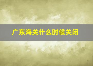 广东海关什么时候关闭