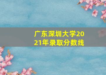 广东深圳大学2021年录取分数线