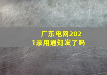 广东电网2021录用通知发了吗