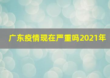 广东疫情现在严重吗2021年