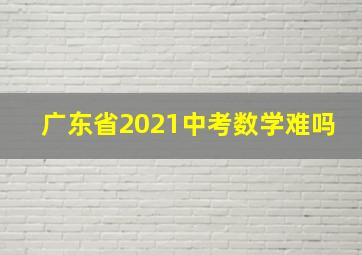 广东省2021中考数学难吗