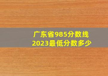 广东省985分数线2023最低分数多少