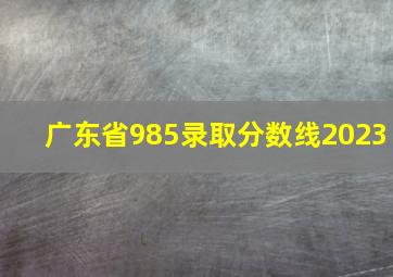 广东省985录取分数线2023