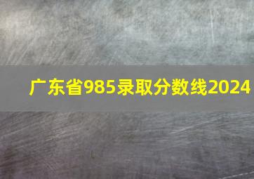 广东省985录取分数线2024