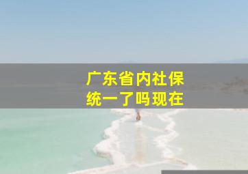 广东省内社保统一了吗现在