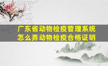 广东省动物检疫管理系统怎么弄动物检疫合格证明