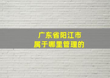 广东省阳江市属于哪里管理的