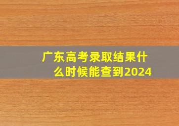 广东高考录取结果什么时候能查到2024