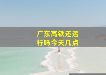 广东高铁还运行吗今天几点