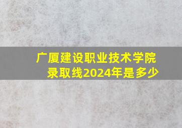 广厦建设职业技术学院录取线2024年是多少