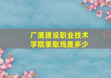 广厦建设职业技术学院录取线是多少