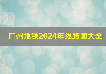 广州地铁2024年线路图大全