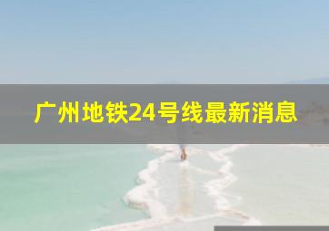 广州地铁24号线最新消息