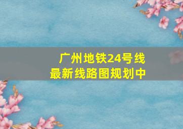 广州地铁24号线最新线路图规划中