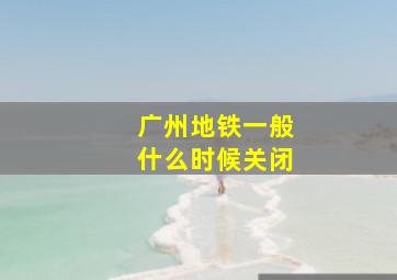 广州地铁一般什么时候关闭